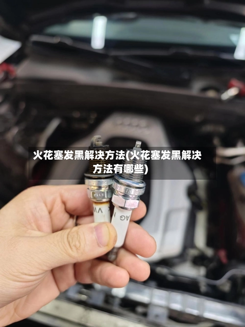 火花塞发黑解决方法(火花塞发黑解决方法有哪些)