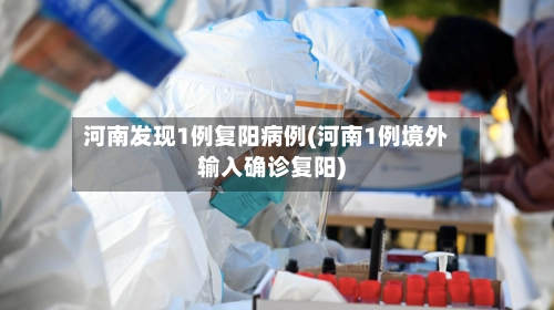 河南发现1例复阳病例(河南1例境外输入确诊复阳)