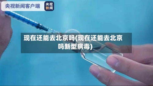 现在还能去北京吗(现在还能去北京吗新型病毒)-第2张图片