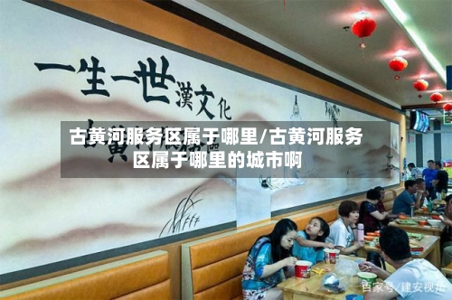 古黄河服务区属于哪里/古黄河服务区属于哪里的城市啊-第2张图片