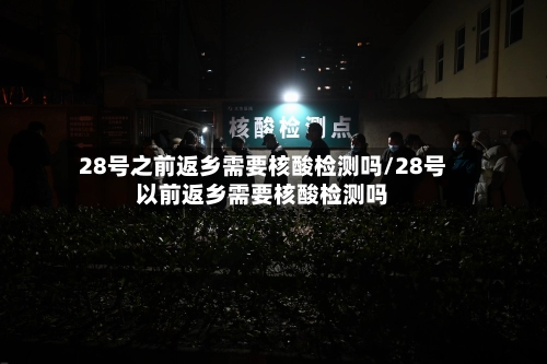 28号之前返乡需要核酸检测吗/28号以前返乡需要核酸检测吗
