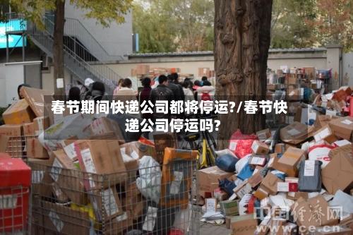春节期间快递公司都将停运?/春节快递公司停运吗?-第2张图片