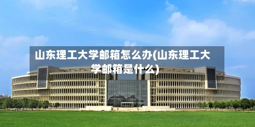 山东理工大学邮箱怎么办(山东理工大学邮箱是什么)
