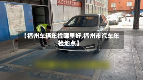 【福州车辆年检哪里好,福州市汽车年检地点】