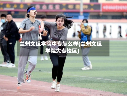 兰州文理学院中专怎么样(兰州文理学院大专校区)-第2张图片