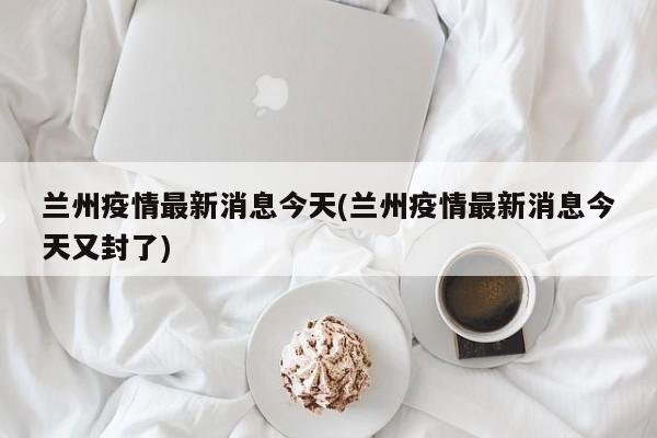 兰州疫情最新消息今天(兰州疫情最新消息今天又封了)