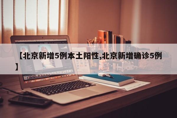 【北京新增5例本土阳性,北京新增确诊5例】