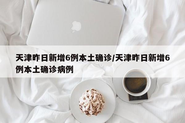 天津昨日新增6例本土确诊/天津昨日新增6例本土确诊病例