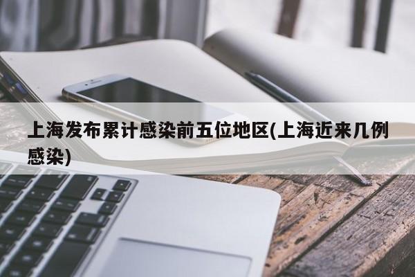 上海发布累计感染前五位地区(上海近来几例感染)