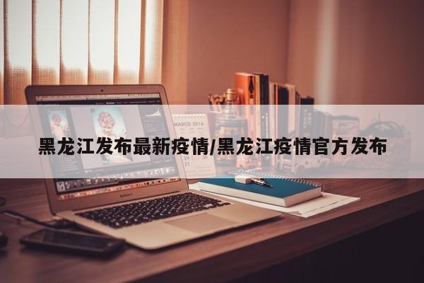黑龙江发布最新疫情/黑龙江疫情官方发布