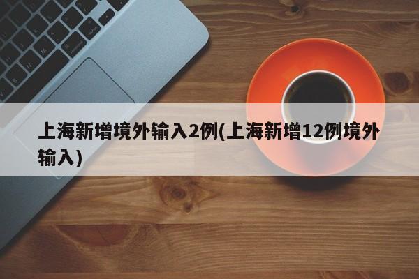 上海新增境外输入2例(上海新增12例境外输入)