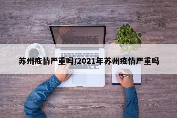 苏州疫情严重吗/2021年苏州疫情严重吗