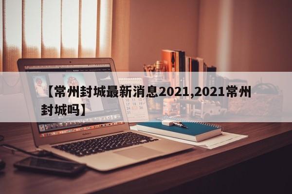 【常州封城最新消息2021,2021常州封城吗】