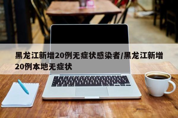 黑龙江新增20例无症状感染者/黑龙江新增20例本地无症状