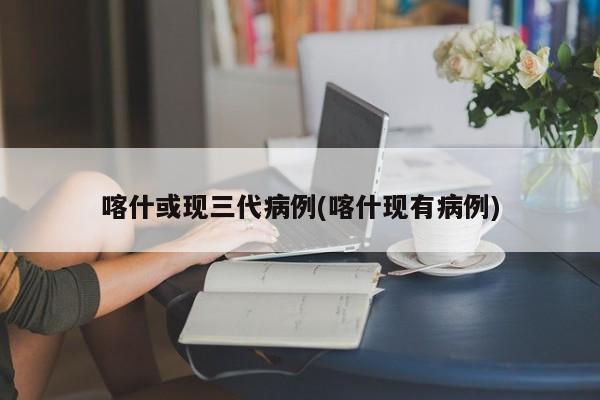 喀什或现三代病例(喀什现有病例)