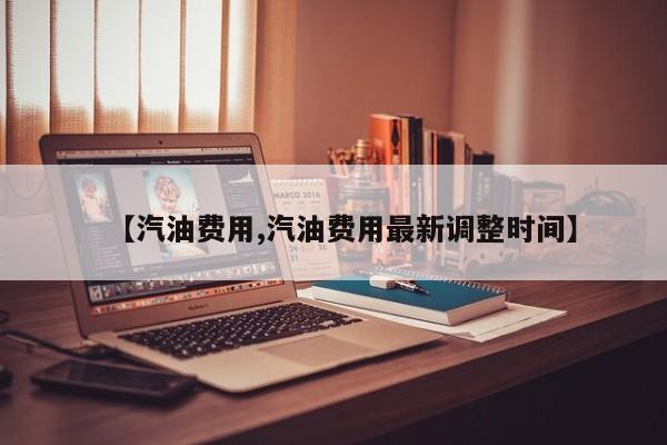 【汽油费用,汽油费用最新调整时间】