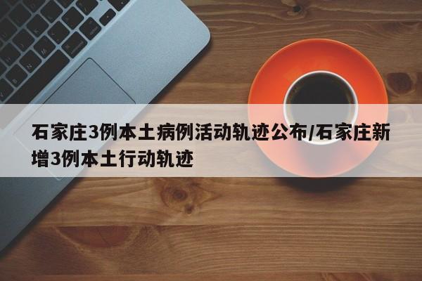 石家庄3例本土病例活动轨迹公布/石家庄新增3例本土行动轨迹