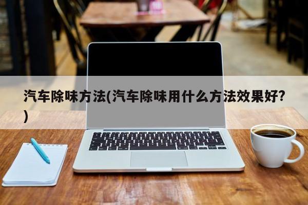 汽车除味方法(汽车除味用什么方法效果好?)
