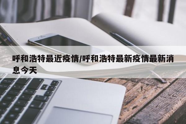 呼和浩特最近疫情/呼和浩特最新疫情最新消息今天
