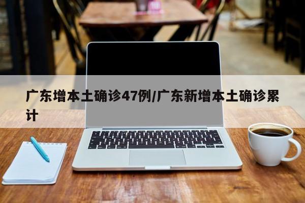 广东增本土确诊47例/广东新增本土确诊累计