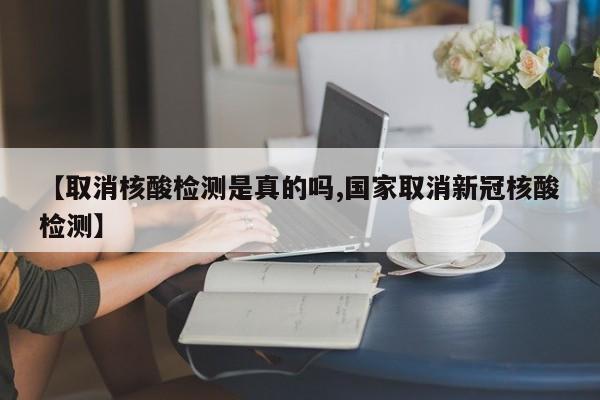 【取消核酸检测是真的吗,国家取消新冠核酸检测】