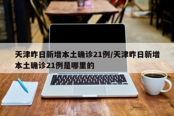 天津昨日新增本土确诊21例/天津昨日新增本土确诊21例是哪里的