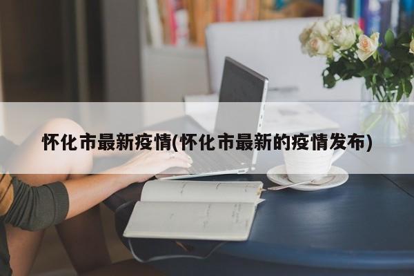 怀化市最新疫情(怀化市最新的疫情发布)