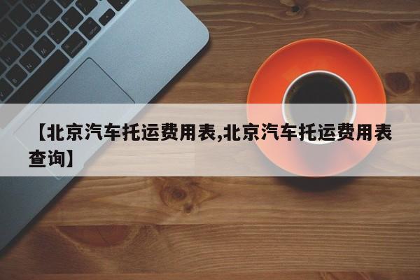 【北京汽车托运费用表,北京汽车托运费用表查询】