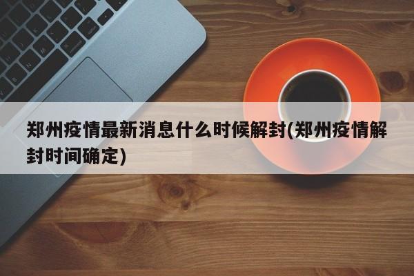 郑州疫情最新消息什么时候解封(郑州疫情解封时间确定)