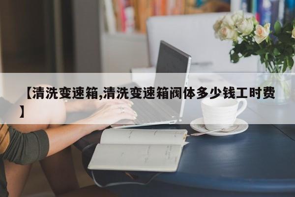 【清洗变速箱,清洗变速箱阀体多少钱工时费】