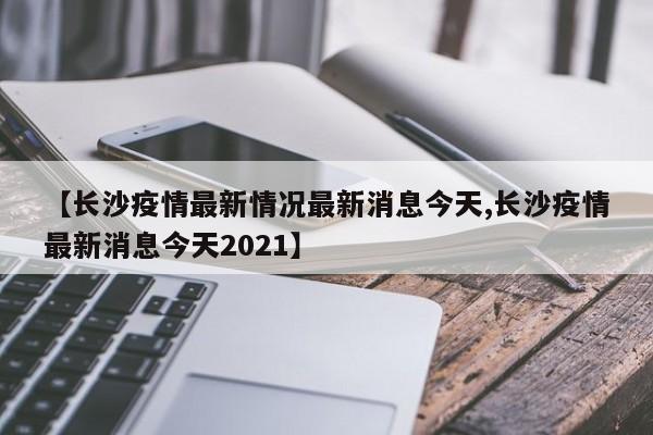 【长沙疫情最新情况最新消息今天,长沙疫情最新消息今天2021】