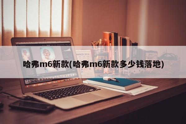 哈弗m6新款(哈弗m6新款多少钱落地)
