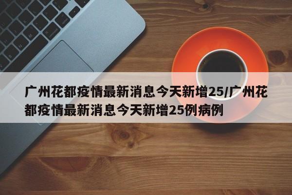 广州花都疫情最新消息今天新增25/广州花都疫情最新消息今天新增25例病例