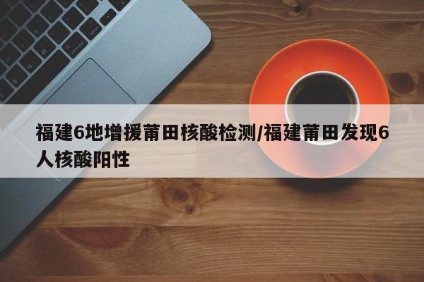 福建6地增援莆田核酸检测/福建莆田发现6人核酸阳性