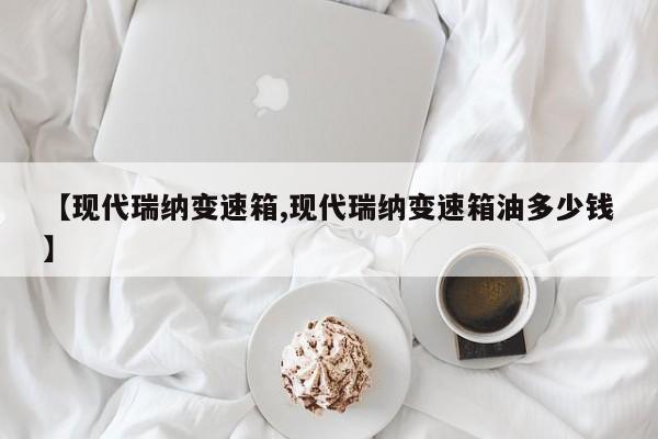 【现代瑞纳变速箱,现代瑞纳变速箱油多少钱】