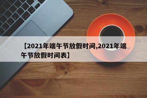 【2021年端午节放假时间,2021年端午节放假时间表】