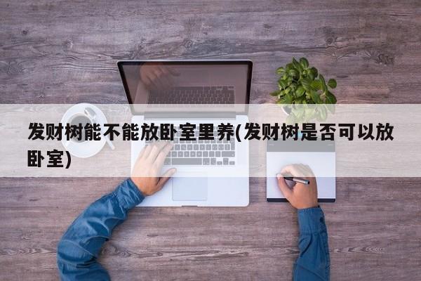 发财树能不能放卧室里养(发财树是否可以放卧室)