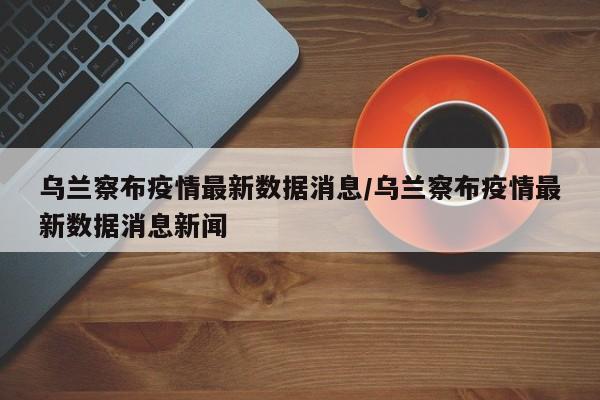 乌兰察布疫情最新数据消息/乌兰察布疫情最新数据消息新闻