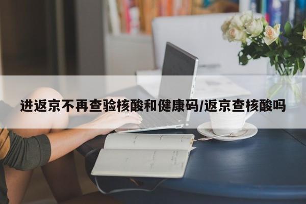 进返京不再查验核酸和健康码/返京查核酸吗