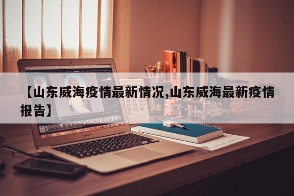 【山东威海疫情最新情况,山东威海最新疫情报告】