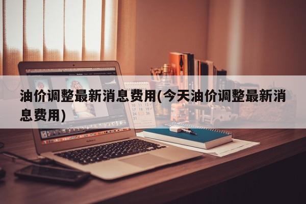 油价调整最新消息费用(今天油价调整最新消息费用)
