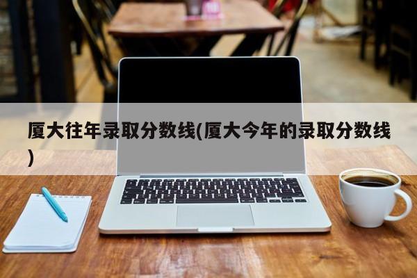 厦大往年录取分数线(厦大今年的录取分数线)
