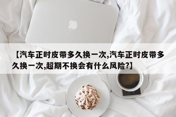 【汽车正时皮带多久换一次,汽车正时皮带多久换一次,超期不换会有什么风险?】