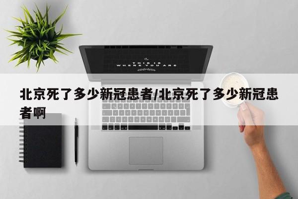 北京死了多少新冠患者/北京死了多少新冠患者啊