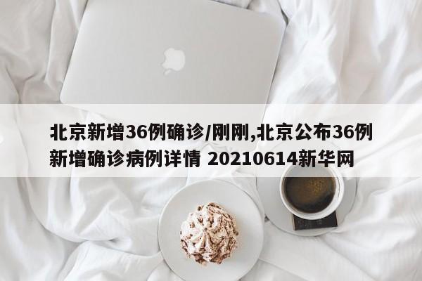 北京新增36例确诊/刚刚,北京公布36例新增确诊病例详情 20210614新华网