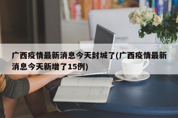 广西疫情最新消息今天封城了(广西疫情最新消息今天新增了15例)