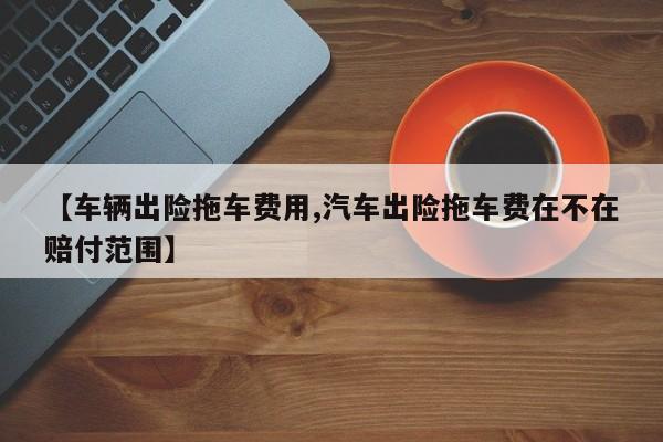 【车辆出险拖车费用,汽车出险拖车费在不在赔付范围】