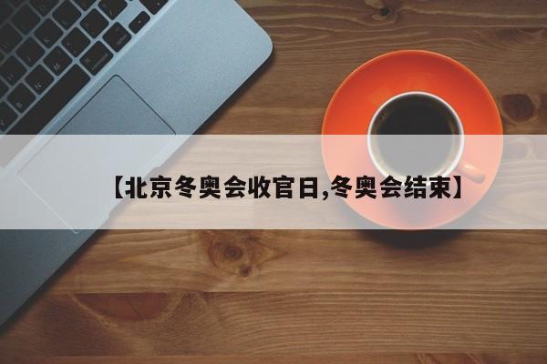 【北京冬奥会收官日,冬奥会结束】
