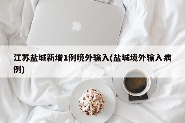 江苏盐城新增1例境外输入(盐城境外输入病例)