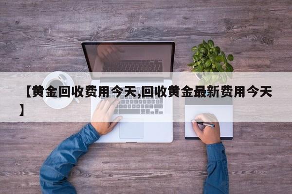 【黄金回收费用今天,回收黄金最新费用今天】